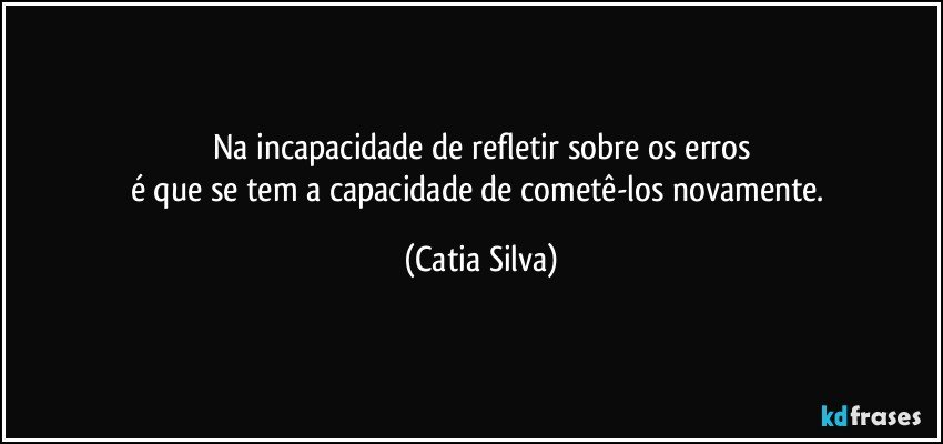 Na incapacidade de refletir sobre os erros
é que se tem a capacidade de cometê-los novamente. (Catia Silva)