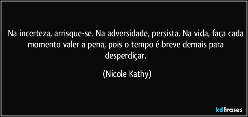 Na incerteza, arrisque-se. Na adversidade, persista. Na vida, faça cada momento valer a pena, pois o tempo é breve demais para desperdiçar. (Nicole Kathy)