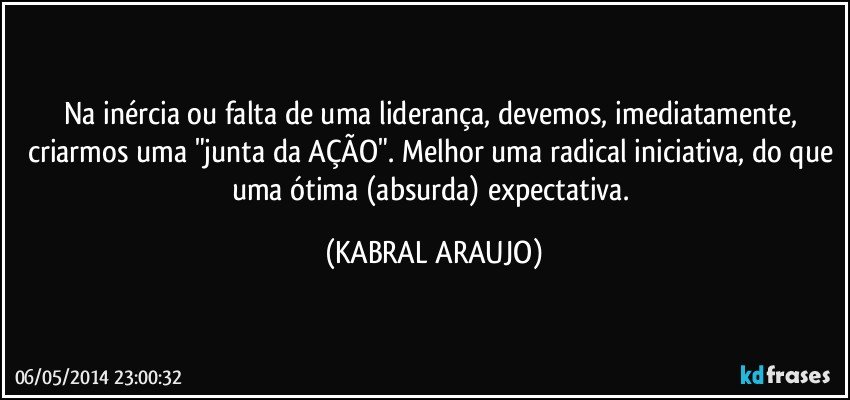 Na inércia ou falta de uma liderança, devemos, imediatamente, criarmos uma "junta da AÇÃO". Melhor uma radical iniciativa, do que uma ótima (absurda) expectativa. (KABRAL ARAUJO)