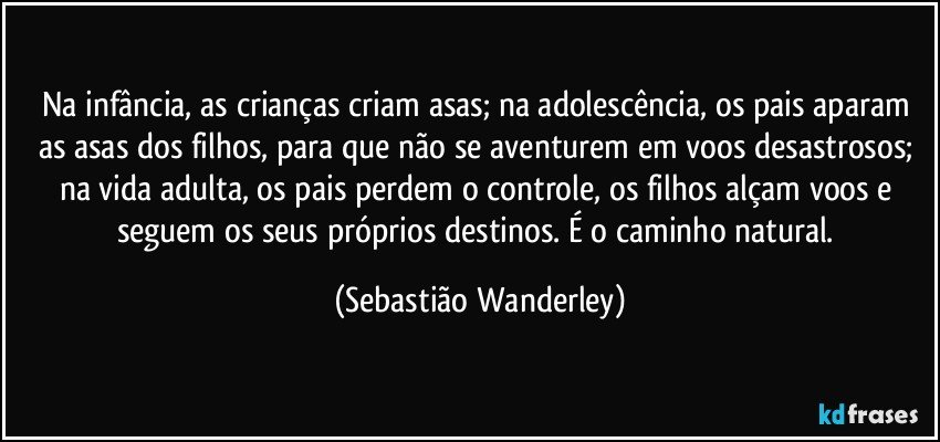 Na infância, as crianças criam asas; na adolescência, os pais aparam as asas dos filhos, para que não se aventurem em voos desastrosos; na vida adulta, os pais perdem o controle, os filhos alçam voos e seguem os seus próprios destinos. É o caminho natural. (Sebastião Wanderley)