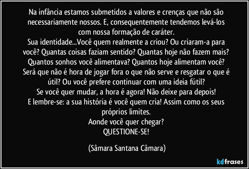 Na infância estamos submetidos a valores e crenças que não são necessariamente nossos. E, consequentemente tendemos levá-los com nossa formação de caráter.
Sua identidade...Você quem realmente a criou? Ou criaram-a para você? Quantas coisas faziam sentido? Quantas hoje não fazem mais? Quantos sonhos você alimentava? Quantos hoje alimentam você? Será que não é hora de jogar fora o que não serve e resgatar o que é útil? Ou você prefere continuar com uma ideia fútil?
Se você quer mudar, a hora é agora! Não deixe para depois!
E lembre-se: a sua história é você quem cria! Assim como os seus próprios limites.
Aonde você quer chegar?
QUESTIONE-SE! (Sâmara Santana Câmara)