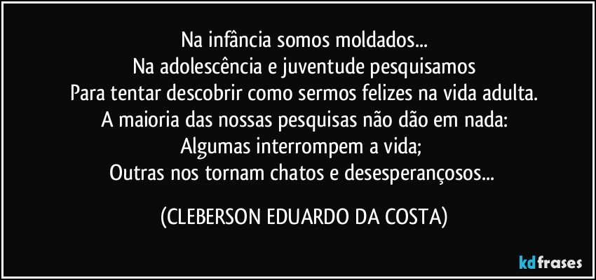 Na infância somos moldados...
Na adolescência e juventude pesquisamos
Para tentar descobrir como sermos felizes na vida adulta.
A maioria das nossas pesquisas não dão em nada:
Algumas interrompem a vida; 
Outras nos tornam chatos e desesperançosos... (CLEBERSON EDUARDO DA COSTA)