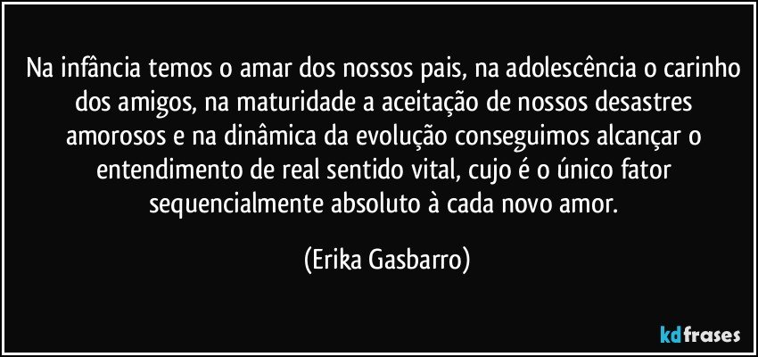 Na infância temos o amar dos nossos pais, na adolescência o carinho dos amigos, na maturidade a aceitação de nossos desastres amorosos e na dinâmica da evolução conseguimos alcançar o entendimento de real sentido vital, cujo é o único fator sequencialmente absoluto à cada novo amor. (Erika Gasbarro)