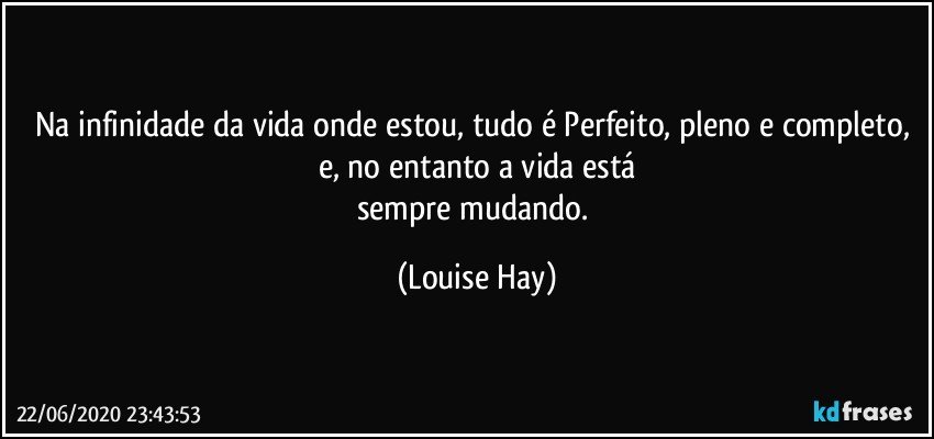 Na infinidade da vida onde estou, tudo é Perfeito, pleno e completo, e, no entanto a vida está
sempre mudando. (Louise Hay)