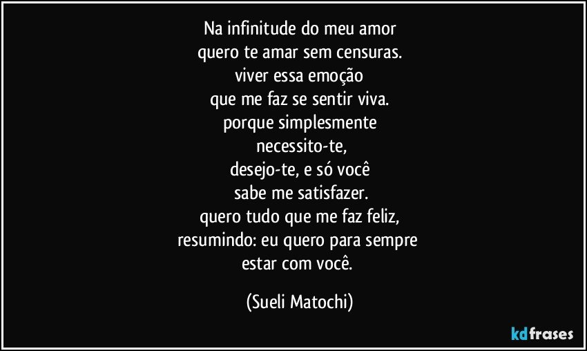 Na infinitude do meu amor
quero te amar sem censuras.
viver essa emoção
que me faz se sentir viva.
porque simplesmente
 necessito-te,
desejo-te, e só você
 sabe me satisfazer.
quero tudo que me faz feliz,
resumindo: eu quero para sempre 
estar com você. (Sueli Matochi)