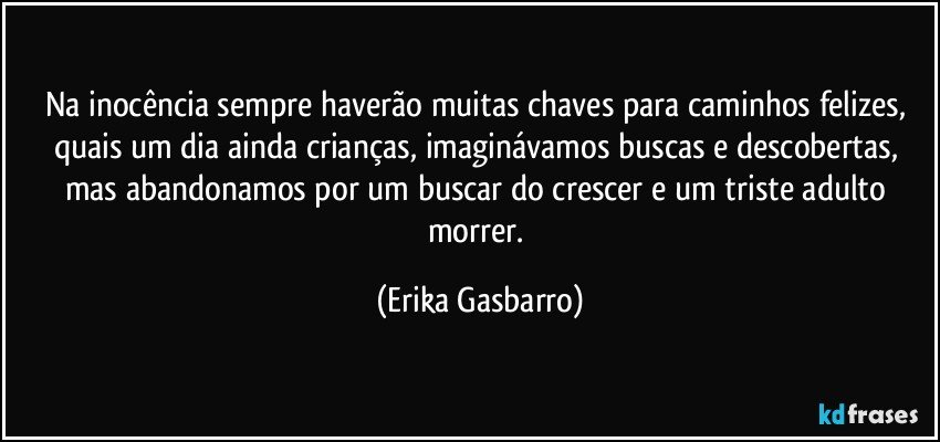 Na inocência sempre haverão muitas chaves para caminhos felizes, quais um dia ainda crianças, imaginávamos buscas e descobertas, mas abandonamos por um buscar do crescer e um triste adulto morrer. (Erika Gasbarro)