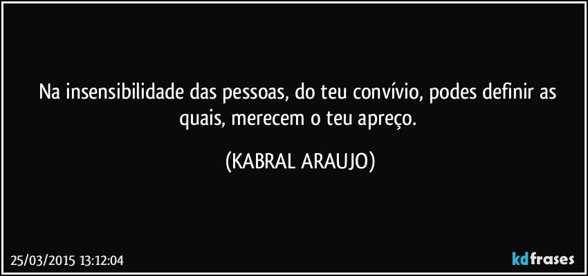 Na insensibilidade das pessoas, do teu convívio, podes definir as quais, merecem o teu apreço. (KABRAL ARAUJO)