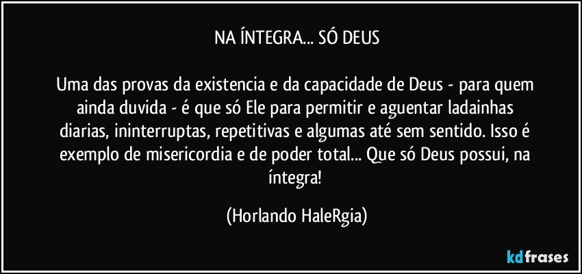 NA ÍNTEGRA... SÓ DEUS

Uma das provas da existencia e da capacidade de Deus - para quem ainda duvida - é que só Ele para permitir e aguentar ladainhas diarias, ininterruptas, repetitivas e algumas até sem sentido. Isso é exemplo de misericordia e de poder total... Que só Deus possui, na íntegra! (Horlando HaleRgia)