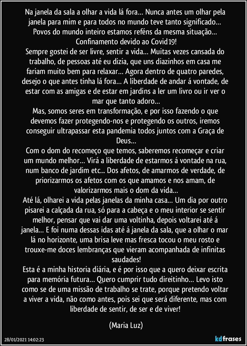 Na janela da sala a olhar a vida lá fora… Nunca antes um olhar pela janela para mim e para todos no mundo teve tanto significado… Povos do mundo inteiro estamos reféns da mesma situação… Confinamento devido ao Covid19!
Sempre gostei de ser livre, sentir a vida… Muitas vezes cansada do trabalho, de pessoas até eu dizia, que uns diazinhos em casa me fariam muito bem para relaxar…  Agora dentro de quatro paredes, desejo o que antes tinha lá fora… A liberdade de andar á vontade, de estar com as amigas e de estar em jardins a ler um livro ou ir ver o mar que tanto adoro…
Mas, somos seres em transformação, e por isso fazendo o que devemos fazer protegendo-nos e protegendo os outros, iremos conseguir ultrapassar esta pandemia todos juntos com a Graça de Deus…
Com o dom do recomeço que temos, saberemos recomeçar e criar um mundo melhor… Virá a liberdade de estarmos á vontade na rua, num banco de jardim etc... Dos afetos, de amarmos de verdade, de priorizarmos os afetos com os que amamos e nos amam, de valorizarmos mais o dom da vida…
Até lá, olharei a vida pelas janelas da minha casa… Um dia por outro pisarei a calçada da rua, só para a cabeça e o meu interior se sentir melhor, pensar que vai dar uma voltinha, depois voltarei até á janela… E foi numa dessas idas até á janela da sala, que a olhar o mar lá no horizonte, uma  brisa leve mas fresca tocou o meu rosto e trouxe-me doces lembranças que vieram acompanhada de infinitas saudades!
Esta é a minha historia diária, e é por isso que a quero deixar escrita para memória futura… Quero cumprir tudo direitinho… Levo isto como se de uma missão de trabalho se trate, porque pretendo voltar a viver a vida, não como antes, pois sei que será diferente, mas com liberdade de sentir, de ser e de viver! (Maria Luz)