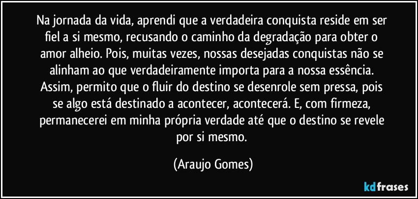 Na jornada da vida, aprendi que a verdadeira conquista reside em ser fiel a si mesmo, recusando o caminho da degradação para obter o amor alheio. Pois, muitas vezes, nossas desejadas conquistas não se alinham ao que verdadeiramente importa para a nossa essência. Assim, permito que o fluir do destino se desenrole sem pressa, pois se algo está destinado a acontecer, acontecerá. E, com firmeza, permanecerei em minha própria verdade até que o destino se revele por si mesmo. (Araujo Gomes)