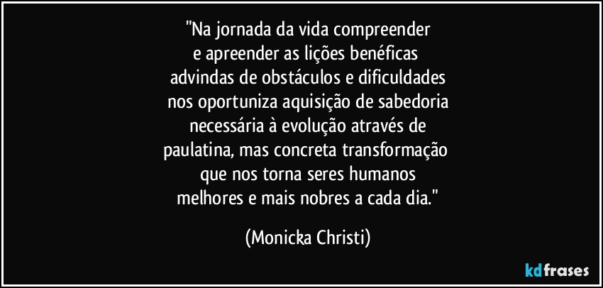 "Na jornada da vida compreender
e apreender as lições benéficas 
advindas de obstáculos e dificuldades
nos oportuniza aquisição de sabedoria
necessária à evolução através de
paulatina, mas concreta transformação 
que nos torna seres humanos
 melhores e mais nobres a cada dia." (Mônicka Christi)