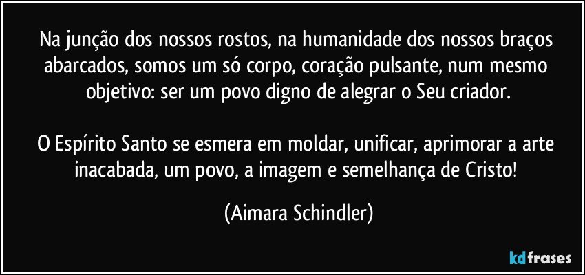 Na junção dos nossos rostos, na humanidade dos nossos braços abarcados, somos um só corpo, coração pulsante, num mesmo objetivo: ser um povo digno de alegrar o Seu criador.

O Espírito Santo se esmera em moldar, unificar, aprimorar a arte inacabada, um povo, a imagem e semelhança de Cristo! (Aimara Schindler)