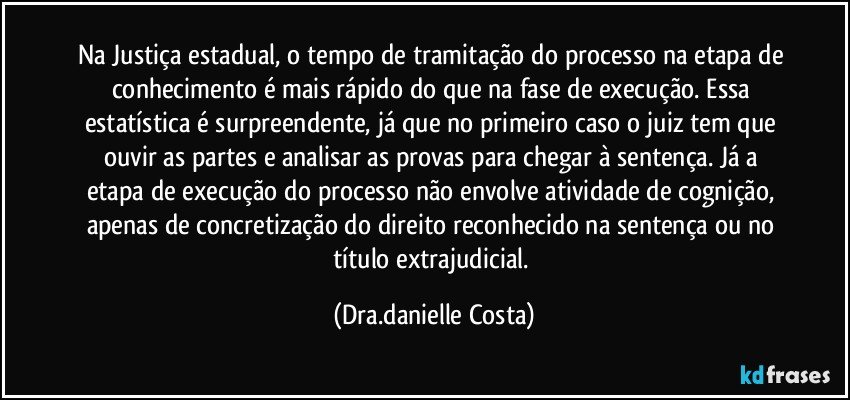 Na Justiça estadual, o tempo de tramitação do processo na etapa de conhecimento é mais rápido do que na fase de execução. Essa estatística é surpreendente, já que no primeiro caso o juiz tem que ouvir as partes e analisar as provas para chegar à sentença. Já a etapa de execução do processo não envolve atividade de cognição, apenas de concretização do direito reconhecido na sentença ou no título extrajudicial. (Dra.danielle Costa)