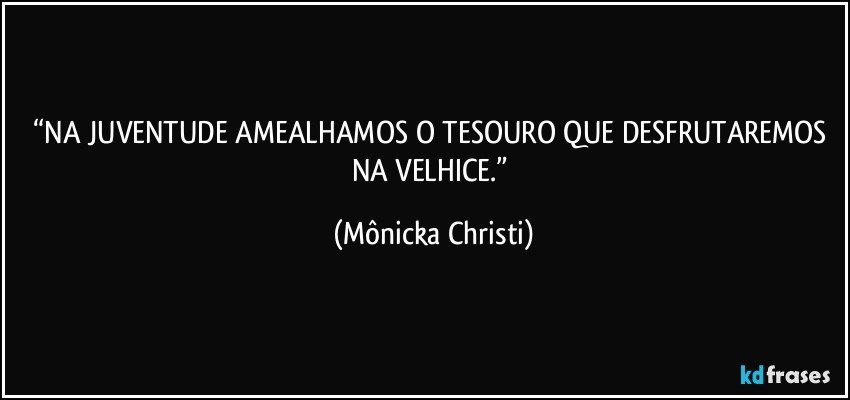 “NA JUVENTUDE AMEALHAMOS O TESOURO QUE DESFRUTAREMOS NA VELHICE.” (Mônicka Christi)