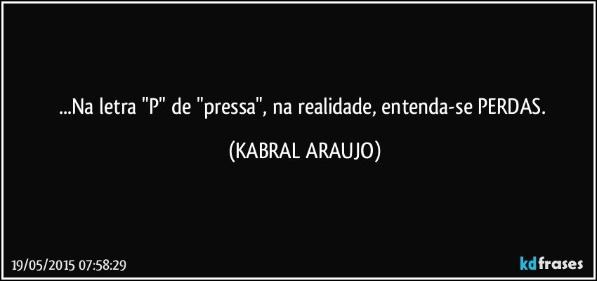 ...Na letra "P" de "pressa", na realidade, entenda-se PERDAS. (KABRAL ARAUJO)