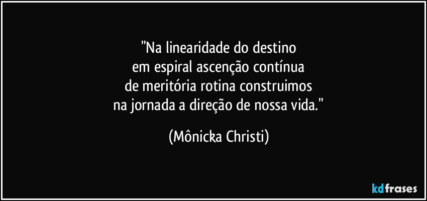 "Na linearidade do destino
 em espiral ascenção contínua 
de meritória rotina construimos
 na jornada a direção de nossa vida." (Mônicka Christi)