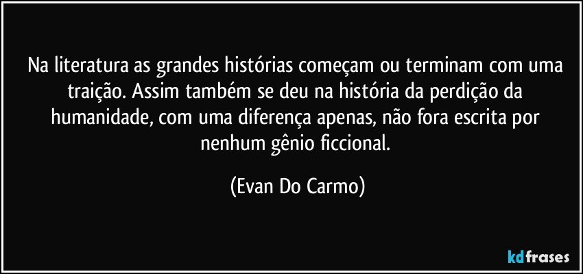 Na literatura as grandes histórias começam ou terminam com uma traição. Assim também se deu na história da perdição da humanidade, com uma diferença apenas, não fora escrita por nenhum gênio ficcional. (Evan Do Carmo)