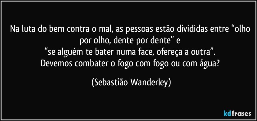 Na luta do bem contra o mal, as pessoas estão divididas entre “olho por olho, dente por dente” e 
“se alguém te bater numa face, ofereça a outra”. 
Devemos combater o fogo com fogo ou com água? (Sebastião Wanderley)