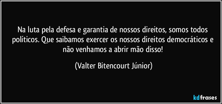 Na luta pela defesa e garantia de nossos direitos, somos todos políticos. Que saibamos exercer os nossos direitos democráticos e não venhamos a abrir mão disso! (Valter Bitencourt Júnior)