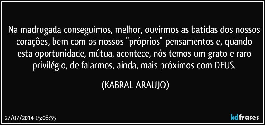 Na madrugada conseguimos, melhor, ouvirmos as batidas dos nossos corações, bem com os nossos "próprios" pensamentos e, quando esta oportunidade, mútua, acontece, nós temos um grato e raro privilégio, de falarmos, ainda, mais próximos com DEUS. (KABRAL ARAUJO)