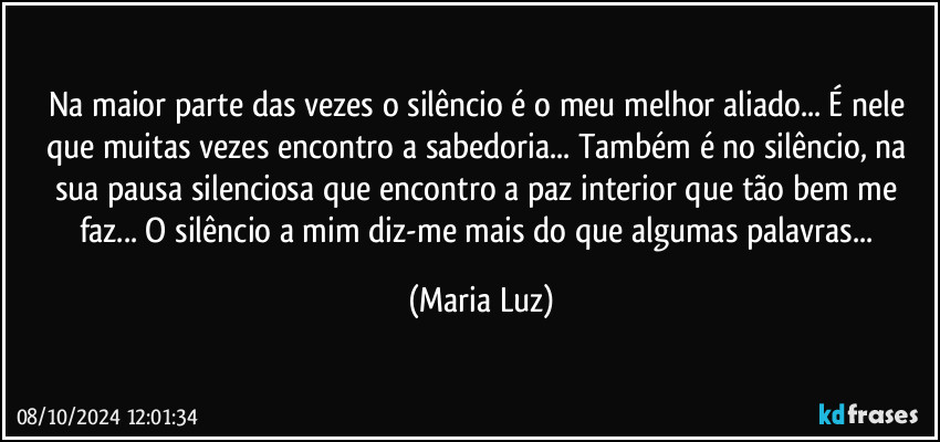 Na maior parte das vezes o silêncio é o meu melhor aliado... É nele que muitas vezes  encontro a sabedoria... Também é no silêncio, na sua pausa silenciosa que encontro a paz interior que tão bem me faz... O silêncio a mim diz-me mais do que algumas palavras... (Maria Luz)