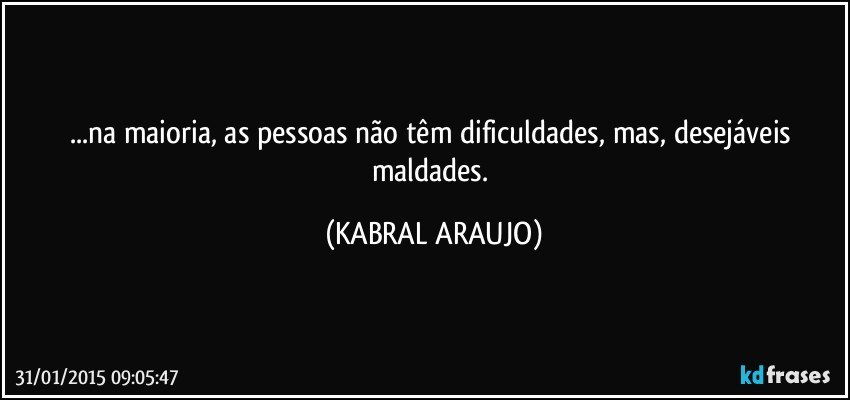 ...na maioria, as pessoas não têm dificuldades, mas, desejáveis maldades. (KABRAL ARAUJO)