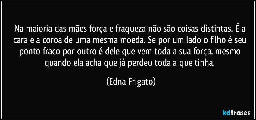 Na maioria das mães força e fraqueza não são coisas distintas. É a cara e a coroa de uma mesma moeda. Se por um lado o filho é seu ponto fraco por outro é dele que vem toda a sua força, mesmo quando ela acha que já perdeu toda a que tinha. (Edna Frigato)