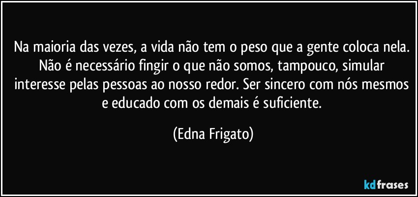 Na maioria das vezes, a vida não tem o peso que a gente coloca nela. Não é necessário  fingir o que não somos, tampouco, simular interesse pelas pessoas ao nosso redor. Ser sincero com nós mesmos e educado com os demais é suficiente. (Edna Frigato)