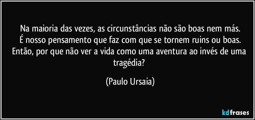 Na maioria das vezes, as circunstâncias não são boas nem más.
É nosso pensamento que faz com que se tornem ruins ou boas.
Então, por que não ver a vida como uma aventura ao invés de uma tragédia? (Paulo Ursaia)