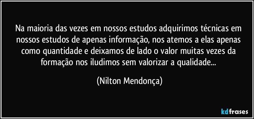 Na maioria das vezes em nossos estudos adquirimos técnicas em nossos estudos de apenas informação, nos atemos a elas apenas como quantidade  e deixamos de lado o valor muitas vezes da formação nos iludimos sem valorizar a qualidade... (Nilton Mendonça)