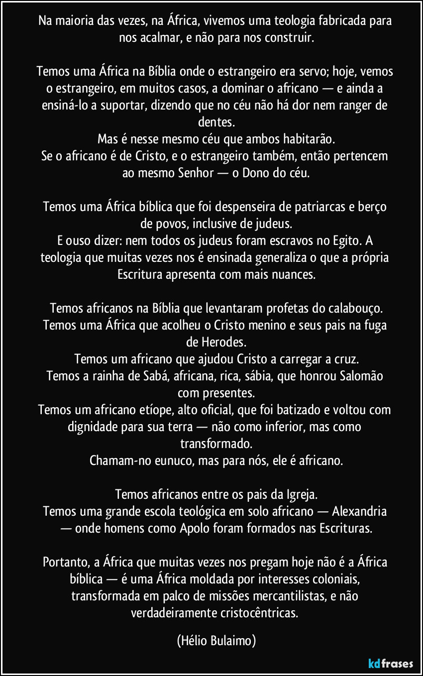Na maioria das vezes, na África, vivemos uma teologia fabricada para nos acalmar, e não para nos construir.

Temos uma África na Bíblia onde o estrangeiro era servo; hoje, vemos o estrangeiro, em muitos casos, a dominar o africano — e ainda a ensiná-lo a suportar, dizendo que no céu não há dor nem ranger de dentes.
Mas é nesse mesmo céu que ambos habitarão.
Se o africano é de Cristo, e o estrangeiro também, então pertencem ao mesmo Senhor — o Dono do céu.

Temos uma África bíblica que foi despenseira de patriarcas e berço de povos, inclusive de judeus.
E ouso dizer: nem todos os judeus foram escravos no Egito. A teologia que muitas vezes nos é ensinada generaliza o que a própria Escritura apresenta com mais nuances.

Temos africanos na Bíblia que levantaram profetas do calabouço.
Temos uma África que acolheu o Cristo menino e seus pais na fuga de Herodes.
Temos um africano que ajudou Cristo a carregar a cruz.
Temos a rainha de Sabá, africana, rica, sábia, que honrou Salomão com presentes.
Temos um africano etíope, alto oficial, que foi batizado e voltou com dignidade para sua terra — não como inferior, mas como transformado.
Chamam-no eunuco, mas para nós, ele é africano.

Temos africanos entre os pais da Igreja.
Temos uma grande escola teológica em solo africano — Alexandria — onde homens como Apolo foram formados nas Escrituras.

Portanto, a África que muitas vezes nos pregam hoje não é a África bíblica — é uma África moldada por interesses coloniais, transformada em palco de missões mercantilistas, e não verdadeiramente cristocêntricas. (Hélio Bulaimo)