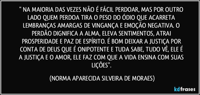 " NA MAIORIA DAS VEZES NÃO É FÁCIL PERDOAR, MAS POR OUTRO LADO QUEM PERDOA TIRA O PESO DO ÓDIO QUE ACARRETA LEMBRANÇAS AMARGAS DE VINGANÇA E EMOÇÃO NEGATIVA. O PERDÃO DIGNIFICA A ALMA, ELEVA SENTIMENTOS, ATRAI PROSPERIDADE E PAZ DE ESPÍRITO. É BOM DEIXAR A JUSTIÇA POR CONTA DE DEUS QUE É ONIPOTENTE E TUDA SABE, TUDO VÊ, ELE É A JUSTIÇA E O AMOR, ELE FAZ COM QUE A VIDA ENSINA COM SUAS LIÇÕES". (NORMA APARECIDA SILVEIRA DE MORAES)