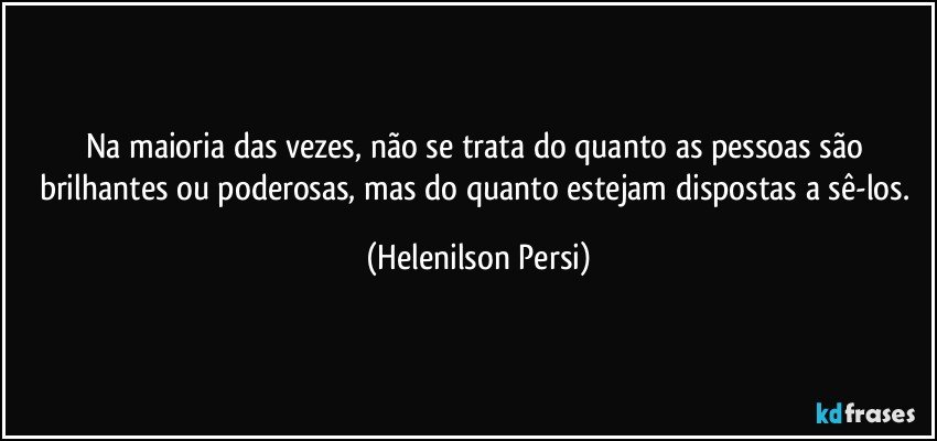 Na maioria das vezes, não se trata do quanto as pessoas são brilhantes ou poderosas, mas do quanto estejam dispostas a sê-los. (Helenilson Persi)