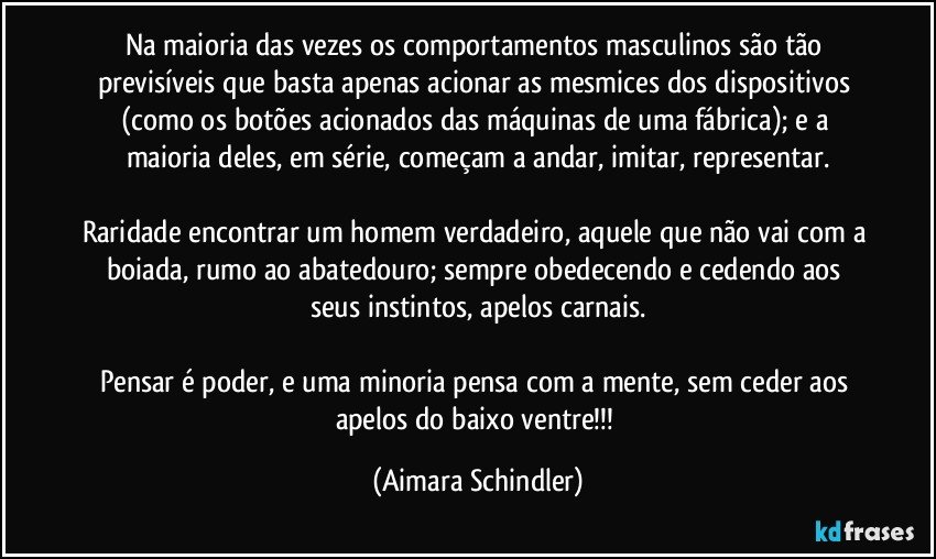 Na maioria das vezes os comportamentos masculinos são tão previsíveis que basta apenas acionar as mesmices dos dispositivos (como os botões acionados das máquinas de uma fábrica); e a maioria deles, em série, começam a andar, imitar, representar.

Raridade encontrar um homem verdadeiro, aquele que não vai com a boiada, rumo ao abatedouro; sempre obedecendo  e cedendo aos seus instintos, apelos carnais.

Pensar é poder, e uma minoria pensa com a mente, sem ceder aos apelos do baixo ventre!!! (Aimara Schindler)