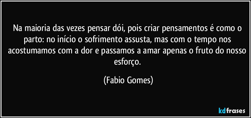 Na maioria das vezes pensar dói, pois criar pensamentos é como o parto: no início o sofrimento assusta, mas com o tempo nos acostumamos com a dor e passamos a amar apenas o fruto do nosso esforço. (Fabio Gomes)