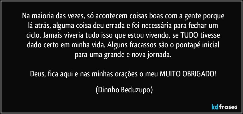 Na maioria das vezes, só acontecem coisas boas com a gente porque lá atrás, alguma coisa deu errada e foi necessária para fechar um ciclo. Jamais viveria tudo isso que estou vivendo, se TUDO tivesse dado certo em minha vida. Alguns fracassos são o pontapé inicial para uma grande e nova jornada. 

Deus, fica aqui e nas minhas orações o meu MUITO OBRIGADO! (Dinnho Beduzupo)