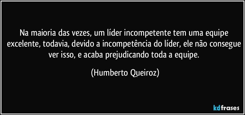 Na maioria das vezes, um líder incompetente tem uma equipe excelente, todavia, devido a incompetência do líder, ele não consegue ver isso, e acaba prejudicando toda a equipe. (Humberto Queiroz)