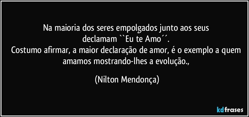 Na maioria dos seres empolgados junto aos seus 
declamam ``Eu te Amo´´. 
Costumo afirmar, a maior declaração de amor, é o exemplo a quem amamos mostrando-lhes a evolução., (Nilton Mendonça)