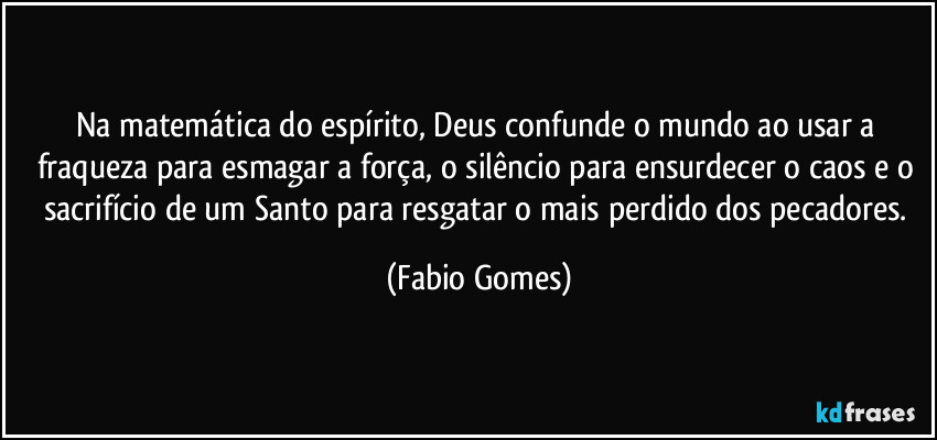 Na matemática do espírito, Deus confunde o mundo ao usar a fraqueza para esmagar a força, o silêncio para ensurdecer o caos e o sacrifício de um Santo para resgatar o mais perdido dos pecadores. (Fabio Gomes)