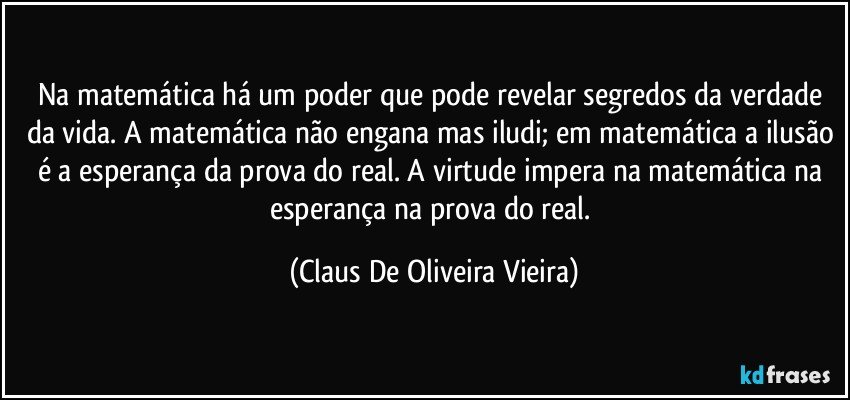 Na matemática há um poder que pode revelar segredos da verdade da vida. A matemática não engana mas iludi; em matemática a ilusão é a esperança da prova do real.  A virtude impera na matemática na esperança na prova do real. (Claus De Oliveira Vieira)