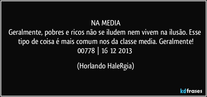 NA MEDIA
Geralmente, pobres e ricos não se iludem nem vivem na ilusão. Esse tipo de coisa é mais comum nos da classe media. Geralmente!
00778 | 16/12/2013 (Horlando HaleRgia)