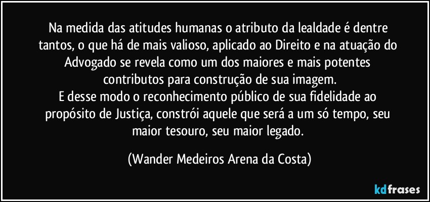 Na medida das atitudes humanas o atributo da lealdade é dentre tantos, o que há de mais valioso, aplicado ao Direito e na atuação do Advogado se revela como um dos maiores e mais potentes contributos para construção de sua imagem.
E desse modo o reconhecimento público de sua fidelidade ao propósito de Justiça, constrói aquele que será a um só tempo, seu maior tesouro, seu maior legado. (Wander Medeiros Arena da Costa)