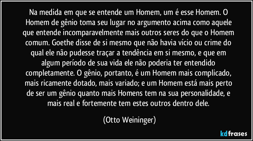 Na medida em que se entende um Homem, um é esse Homem. O Homem de gênio toma seu lugar no argumento acima como aquele que entende incomparavelmente mais outros seres do que o Homem comum. Goethe disse de si mesmo que não havia vício ou crime do qual ele não pudesse traçar a tendência em si mesmo, e que em algum período de sua vida ele não poderia ter entendido completamente. O gênio, portanto, é um Homem mais complicado, mais ricamente dotado, mais variado; e um Homem está mais perto de ser um gênio quanto mais Homens tem na sua personalidade, e mais real e fortemente tem estes outros dentro dele. (Otto Weininger)
