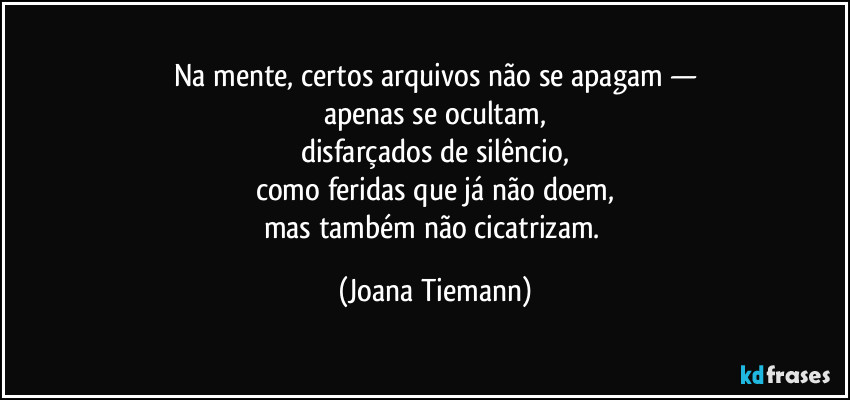 Na mente, certos arquivos não se apagam —
apenas se ocultam,
disfarçados de silêncio,
como feridas que já não doem,
mas também não cicatrizam. (Joana Tiemann)