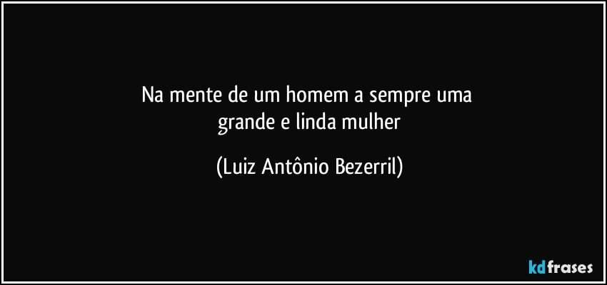 Na mente de um homem a sempre uma 
 grande e linda mulher (Luiz Antônio Bezerril)