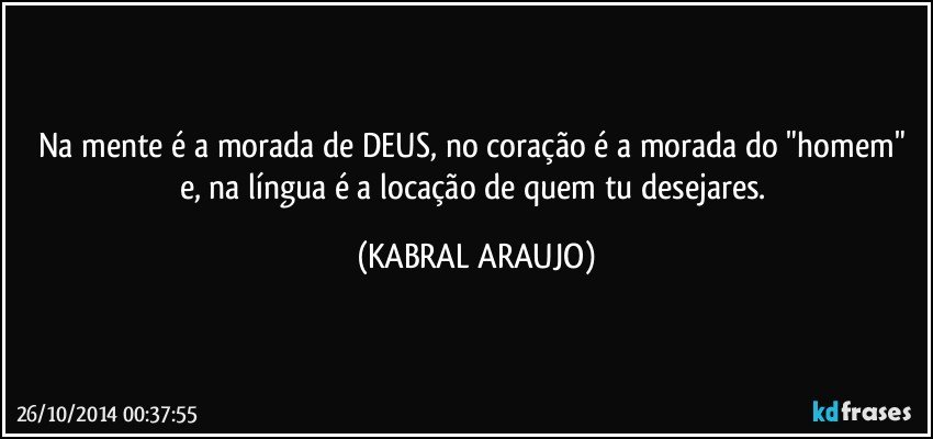 Na mente é a morada de DEUS, no coração é a morada do "homem" e, na língua é a locação de quem tu desejares. (KABRAL ARAUJO)