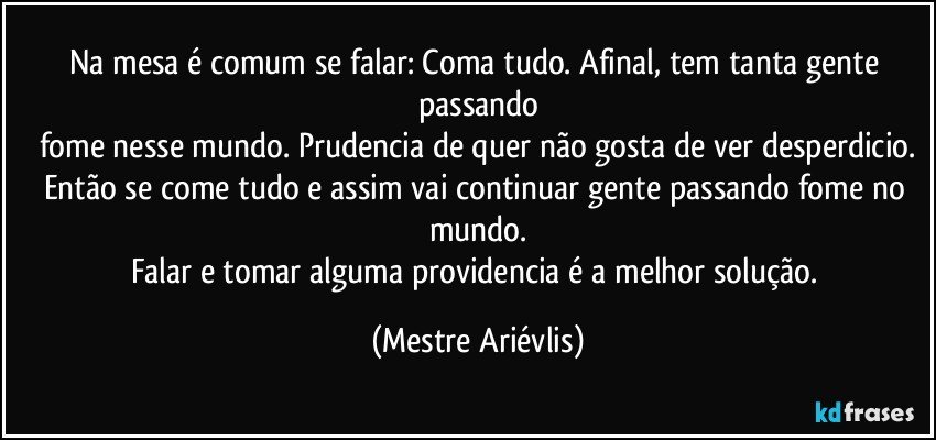 Na mesa é comum se falar: Coma tudo. Afinal, tem tanta gente passando
fome nesse mundo. Prudencia de quer não gosta de ver desperdicio.
Então se come tudo e assim vai continuar gente passando fome no mundo.
Falar e tomar alguma providencia é a melhor solução. (Mestre Ariévlis)