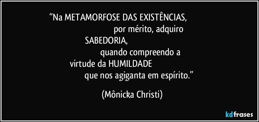 “Na METAMORFOSE DAS EXISTÊNCIAS,                                                                                                          por mérito, adquiro SABEDORIA,                                                                                                                     quando compreendo a 
virtude da HUMILDADE                                                                                                que nos agiganta em espírito.” (Mônicka Christi)