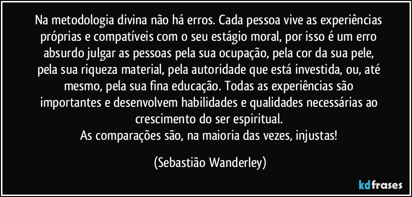 Na metodologia divina não há erros. Cada pessoa vive as experiências próprias e compatíveis com o seu estágio moral, por isso é um erro absurdo julgar as pessoas pela sua ocupação, pela cor da sua pele, pela sua riqueza material, pela autoridade que está investida, ou, até mesmo, pela sua fina educação. Todas as experiências são importantes e desenvolvem habilidades e qualidades necessárias ao crescimento do ser espiritual. 
As comparações são, na maioria das vezes, injustas! (Sebastião Wanderley)