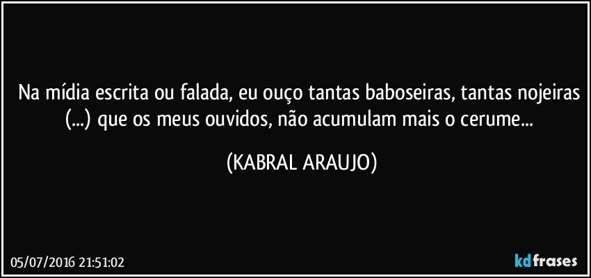 Na mídia escrita ou falada, eu ouço tantas baboseiras, tantas nojeiras (...) que os meus ouvidos, não acumulam mais o cerume... (KABRAL ARAUJO)